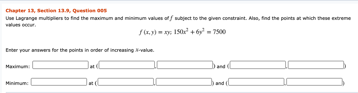 Chapter 13, Section 13.9, Question 005
Use Lagrange multipliers to find the maximum and minimum values off subject to the given constraint. Also, find the points at which these extreme
values occur.
f (x, y) = xy; 150x² + 6y² = 7500
Enter your answers for the points in order of increasing X-value.
Maximum:
at
and
Minimum:
at (
and (
