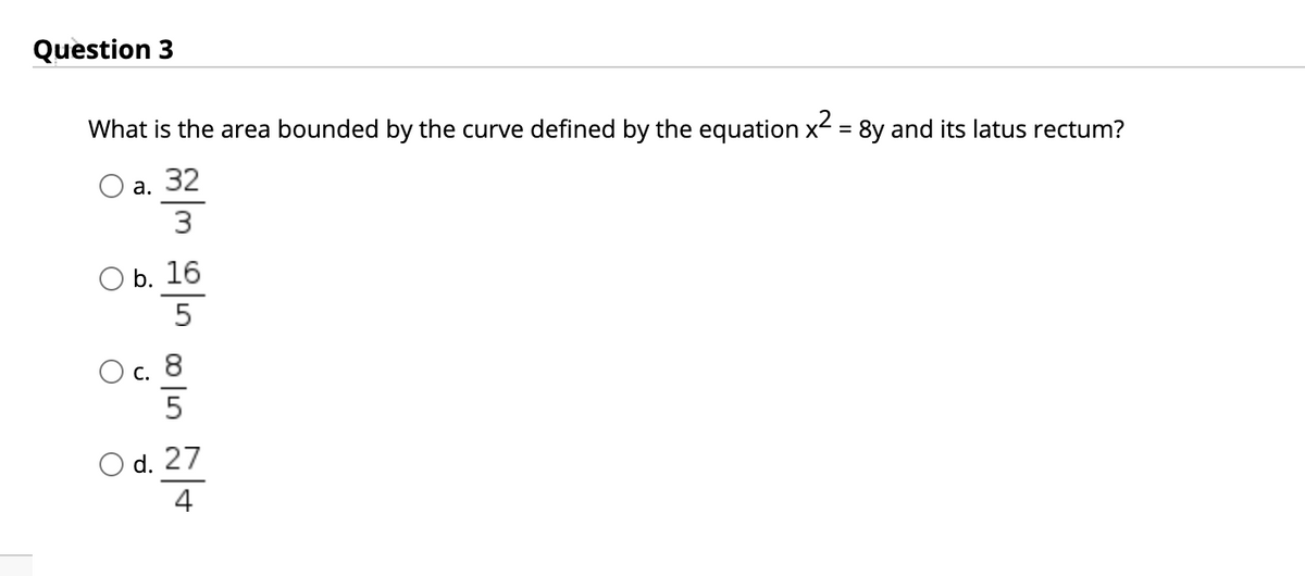 Question 3
What is the area bounded by the curve defined by the equation x = 8y and its latus rectum?
а. 32
3
ОБ. 16
Ос. 8
С.
5
Od. 27
4
