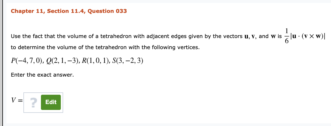 Chapter 11, Section 11.4, Question 033
Use the fact that the volume of a tetrahedron with adjacent edges given by the vectors u, v, and w is -Ju · (v x w)|
to determine the volume of the tetrahedron with the following vertices.
P(-4,7,0), Q(2, 1, –3), R(1,0, 1), S(3, –2, 3)
Enter the exact answer.
V =
? Edit
