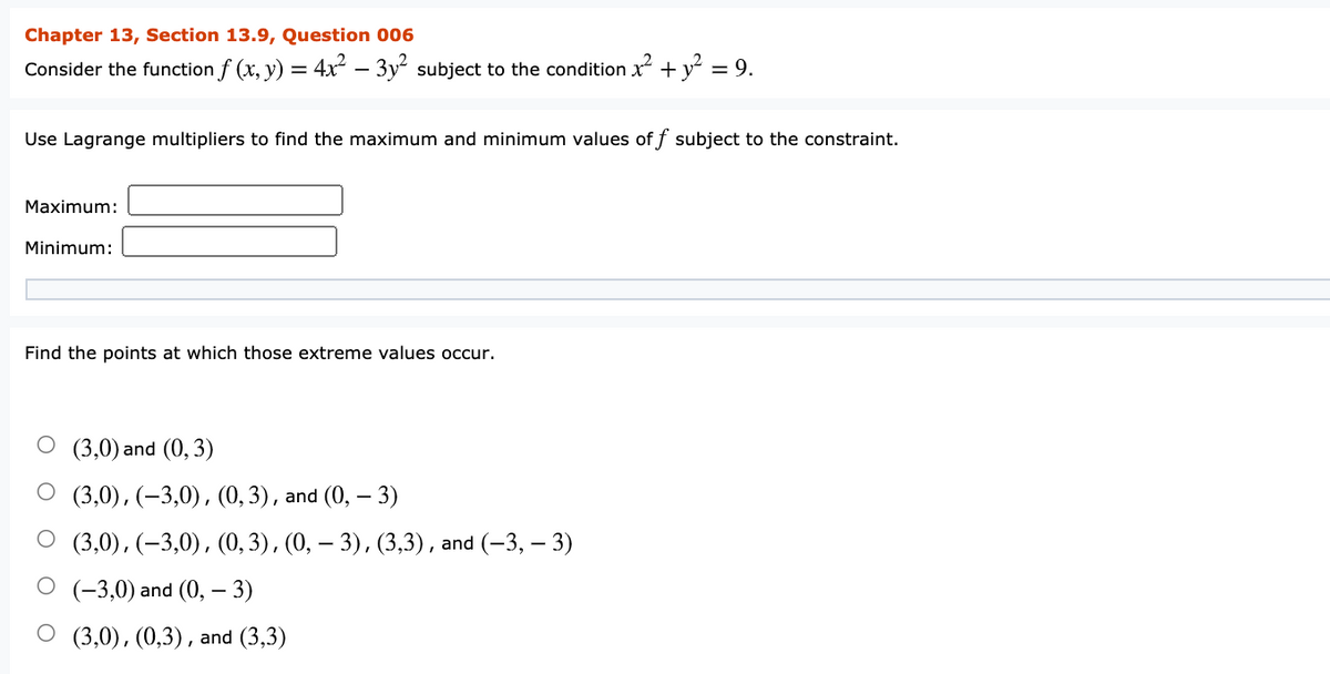 Chapter 13, Section 13.9, Question 006
Consider the function f (x, y) = 4x – 3y subject to the condition x +y° =
= 9.
Use Lagrange multipliers to find the maximum and minimum values off subject to the constraint.
Maximum:
Minimum:
Find the points at which those extreme values occur.
O (3,0) and (0,3)
(3,0), (–3,0), (0,3), and (0, – 3)
(3,0), (–3,0), (0,3), (0, – 3), (3,3), and (-3, – 3)
(-3,0) and (0, – 3)
О (3,0), (0,3), and (3,3)
