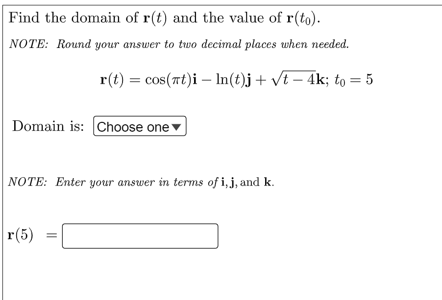 Find the domain of r(t) and the value of r(to).
NOTE: Round your answer to two decimal places when needed.
r(t) = cos(rt)i – In(t)j+ vt – 4k; to = 5
Domain is: Choose one
NOTE: Enter your answer in terms of i, j, and k.
r(5)
