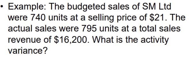Example: The budgeted sales of SM Ltd
were 740 units at a selling price of $21. The
actual sales were 795 units at a total sales
revenue of $16,200. What is the activity
variance?