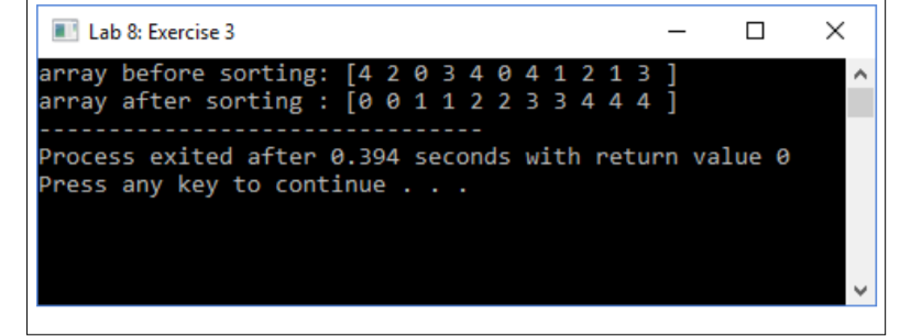 Lab 8: Exercise 3
array before sorting: [4 2 0 3 4 0 4 1 2 1 3 ]
array after sorting : [0 e 1 1 2 2 3 3 4 4 4 ]
Process exited after 0.394 seconds with return value 0
Press any key to continue
