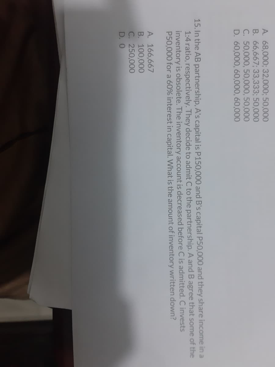 A. 68,000; 32,000; 50,000
B. 66,667; 33,333; 50,000
C. 50,000, 50,000, 50,000
D. 60,000, 60,000, 60,000
15. In the AB partnership, A's capital is P150,000 and B's capital P50,000 and they share income in a
1:4 ratio, respectively. They decide to admit C to the partnership. A andB agree that some of the
inventory is obsolete. The inventory account is decreased before C is admitted. C invests
P50,000 for a 60% interest in capital. What is the amount of inventory written down?
A. 166,667
B. 100,000
C. 250,000
D. 0
