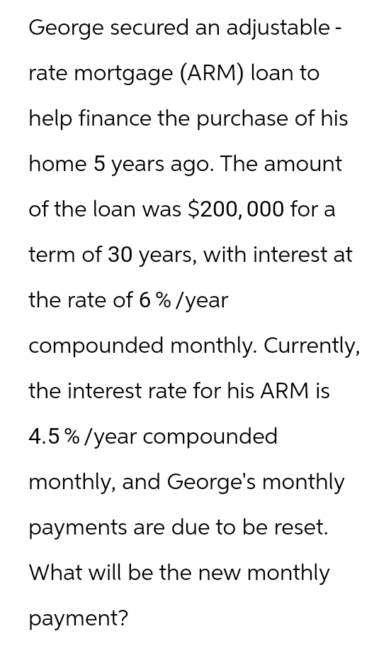George secured an adjustable -
rate mortgage (ARM) loan to
help finance the purchase of his
home 5 years ago. The amount
of the loan was $200,000 for a
term of 30 years, with interest at
the rate of 6%/year
compounded monthly. Currently,
the interest rate for his ARM is
4.5% / year compounded
monthly, and George's monthly
payments are due to be reset.
What will be the new monthly
payment?