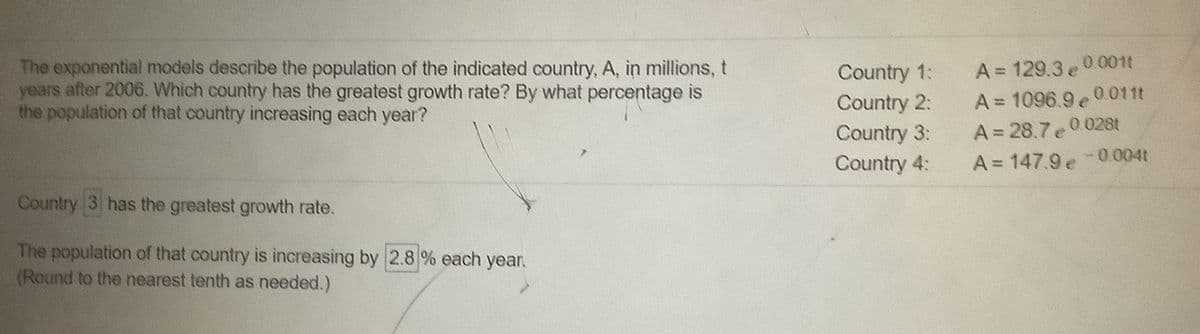 The exponential models describe the population of the indicated country, A, in millions, t
years after 2006. Which country has the greatest growth rate? By what percentage is
the population of that country increasing each year?
Country 1:
Country 2:
Country 3:
Country 4:
A= 129.3 e 0.001t
A= 1096.9 e0.011t
A = 28.7e 0.028t
A= 147.9 e-0.004t
Country 3 has the greatest growth rate.
The population of that country is increasing by 2.8 % each year.
(Round to the nearest tenth as needed.)

