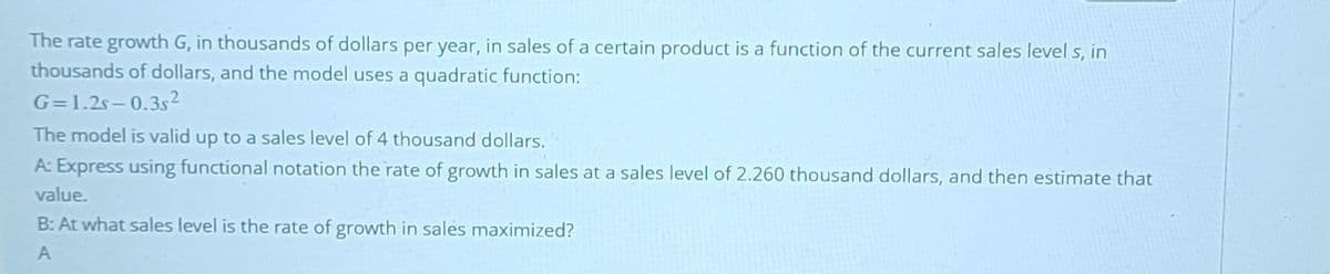 The rate growth G, in thousands of dollars per year, in sales of a certain product is a function of the current sales level s, in
thousands of dollars, and the model uses a quadratic function:
G=1.2s-0.3s²
The model is valid up to a sales level of 4 thousand dollars.
A: Express using functional notation the rate of growth in sales at a sales level of 2.260 thousand dollars, and then estimate that
value.
B: At what sales level is the rate of growth in sales maximized?
A