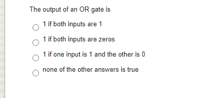 The output of an OR gate is
1 if both inputs are 1
1 if both inputs are zeros
1 if one input is 1 and the other is 0
none of the other answers is true
