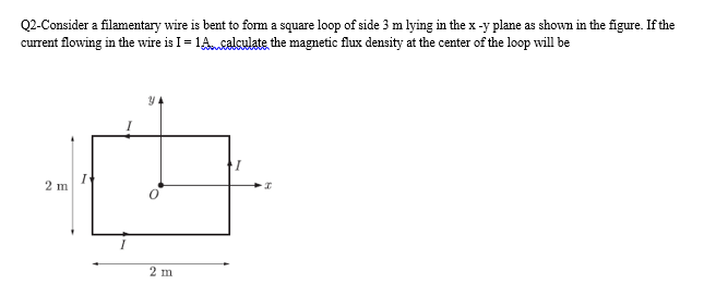 Q2-Consider a filamentary wire is bent to form a square loop of side 3 m lying in the x -y plane as shown in the figure. If the
current flowing in the wire is I = 1Acalculate the magnetic flux density at the center of the loop will be
2 m
2 m
