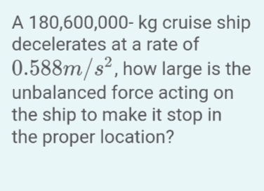 A 180,600,000-kg cruise ship
decelerates at a rate of
0.588m/s²,
how large is the
unbalanced force acting on
the ship to make it stop in
the proper location?