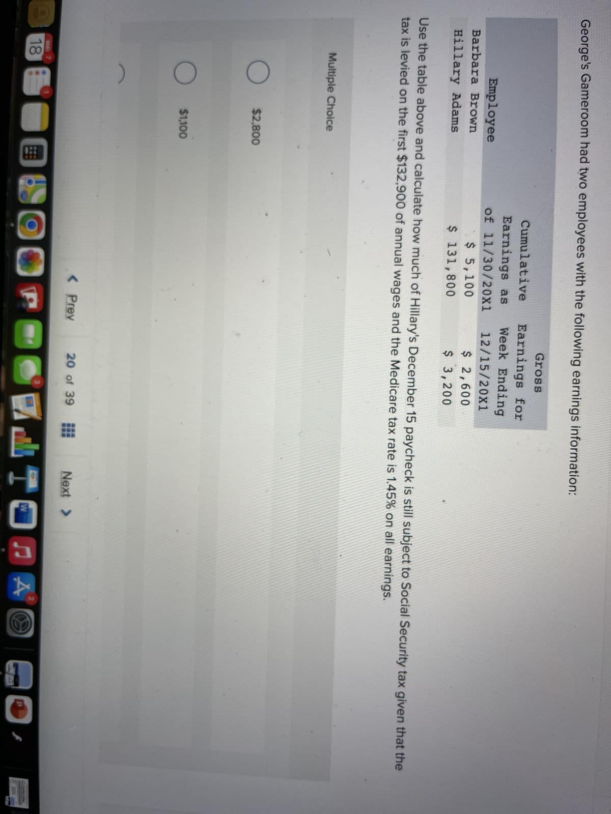 George's Gameroom had two employees with the following earnings information:
Gross
Cumulative
Earnings for
Week Ending
Earnings as
of 11/30/20X1
$ 5,100
$ 131,800
Employee
12/15/20X1
Barbara Brown
$2,600
Hillary Adams
$ 3,200
Use the table above and calculate how much of Hillary's December 15 paycheck is still subject to Social Security tax given that the
tax is levied on the first $132,900 of annual wages and the Medicare tax rate is 1.45% on all earnings.
Multiple Choice
$2,800
$1,100
< Prev
20 of 39
Next >
MAY 7
21
18
Corin Calie
