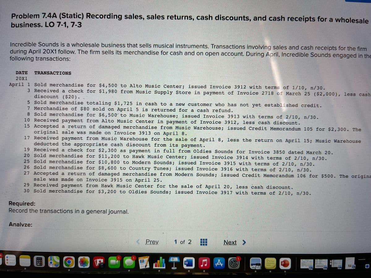 Problem 7.4A (Static) Recording sales, sales returns, cash discounts, and cash receipts for a wholesale
business. LO 7-1, 7-3
Incredible Sounds is a wholesale business that sells musical instruments. Transactions involving sales and cash receipts for the firm
during April 20X1 follow. The firm sells its merchandise for cash and on open account. During April, Incredible Sounds engaged in the
following transactions:
DATE
TRANSACTIONS
20X1
April 1 Sold merchandise for $4,500 to Alto Music Center; issued Invoice 3912 with terms of 1/10, n/30.
3 Received a check for $1,980 from Music Supply Store in payment of Invoice 2718 of March 25 ($2,000), less cash
discount ($20).
5 Sold merchandise totaling $1,725 in cash to a new customer who has not yet established credit.
7 Merchandise of $80 sold on April 5 is returned for a cash refund.
8 Sold merchandise for $6,500 to Music Warehouse; issued Invoice 3913 with terms of 2/10, n/30.
10 Received payment from Alto Music Center in payment of Invoice 3912, less cash discount.
15 Accepted a return of damaged merchandise from Music Warehouse; issued Credit Memorandum l05 for $2,300. The
original sale was made on Invoice 3913 on April 8.
17 Received payment from Music Warehouse for the sale of April 8, less the return on April 15; Music Warehouse
deducted the appropriate cash discount from its payment
19 Received a check for $2,300 as payment in full from Oldies Sounds for Invoice 3850 dated March 20.
20 Sold merchandise for $11,200 to Hawk Music Center; issued Invoice 3914 with terms of 2/10, n/30.
25 Sold merchandise for $10,800 to Modern Sounds; issued Invoice 3915 with terms of 2/10, n/30.
26 Sold merchandise for $8, 600 to Country Tunes; issued Invoice 3916 with terms of 2/10, n/30.
27 Accepted a return of damaged merchandise from Modern Sounds; issued Credit Memorandum 106 for $500. The origina
sale was made on Invoice 3915 on April 25.
29 Received payment from Hawk Music Center for the sale of April 20, less cash discount.
30 Sold merchandise for $3,200 to Oldies Sounds; issued Invoice 3917 with terms of 2/10, n/30.
Required:
Record the transactions in a general journal.
Analvze:
Prev
1 of 2
Next >
in
