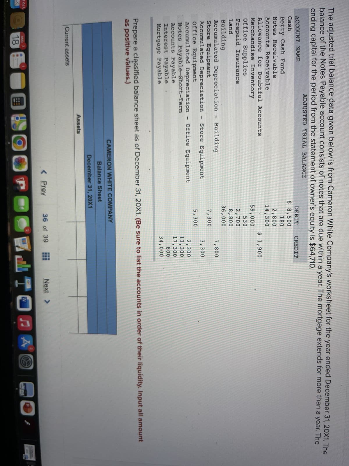 The adjusted trial balance data given below is from Cameron White Company's worksheet for the year ended December 31, 20X1. The
balance of the Notes Payable account consists of notes that are due within a year. The mortgage extends for more than a year. The
ending capital for the period from the statement of owner's equity is $64,710.
ADJUSTED TRIAL BALANCE
ACCOUNT NAME
DEBIT
CREDIT
Cash
$ 8,500
Petty Cash Fund
Notes Receivable
180
2,800
14,300
Accounts Receivable
Allowance for Doubtful Accounts
$ 1,900
Merchandise Inventory
Office Supplies
Prepaid Insurance
59,000
530
2,700
8,800
36,000
Land
Building
Accumulated Depreciation
Store Equipment
Accumulated Depreciation
Office Equipment
Accumulated Depreciation - Office Equipment
Notes Payable-Short-Term
Accounts Payable
Interest Payable
Building
7,800
7,300
Store Equipment
3,300
5,300
2,300
13,300
17,300
800
34,000
Mortgage Payable
Prepare a classified balance sheet as of December 31, 20X1. (Be sure to list the accounts in order of their liquidity. Input all amount
as positive values.)
CAMERON WHITE COMPANY
Balance Sheet
December 31, 20X1
Assets
Current assets
< Prev
36 of 39
Next >
」TOn囚
P
5,913
MAY 7
18
国
