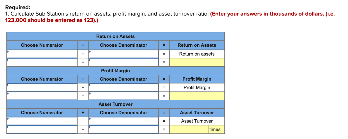 Required:
1. Calculate Sub Station's return on assets, profit margin, and asset turnover ratio. (Enter your answers in thousands of dollars. (i.e.
123,000 should be entered as 123).)
Return on Assets
Choose Numerator
Choose Denominator
Return on Assets
Return on assets
+
Profit Margin
Choose Numerator
Choose Denominator
Profit Margin
%3D
Profit Margin
Asset Turnover
Choose Numerator
Choose Denominator
Asset Turnover
Asset Turnover
=
times
II
II
