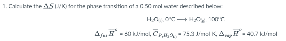 1. Calculate the AS (J/K) for the phase transition of a 0.50 mol water described below:
H2O(s), 0°C → H2O(g), 100°C
Afus H = 60 kJ/mol, C'p,H,0, = 75.3 J/mol-K, Apap H = 40.7 kJ/mol
