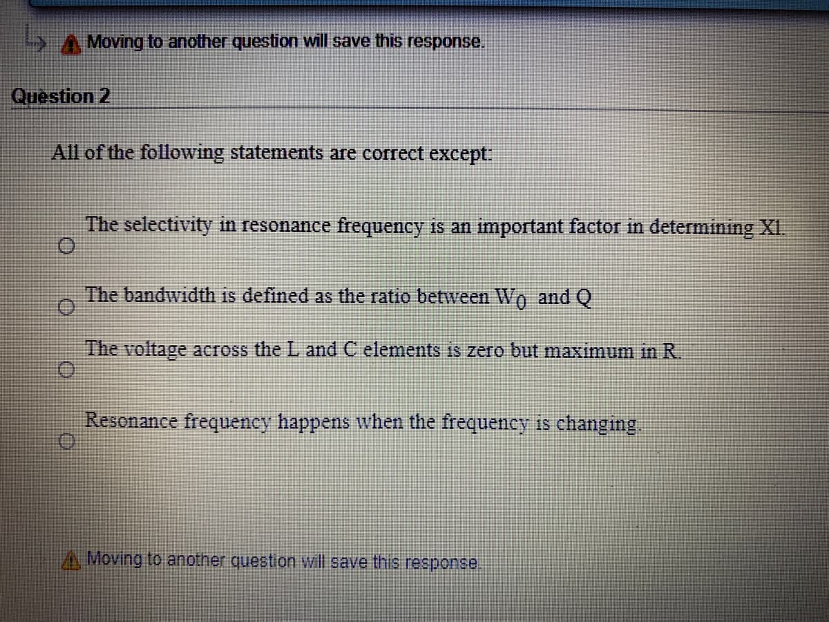 Moving to another question will save this response.
Question 2
All of the following statements are correct except.
The selectivity in resonance frequency is an important factor in determining XI.
The bandwidth is defined as the ratio between Wo and Q
The voltage across the L and C elements is zero but maximum in R.
Resonance frequency happens when the frequency is changing.
Moving to another question will save this response.
出

