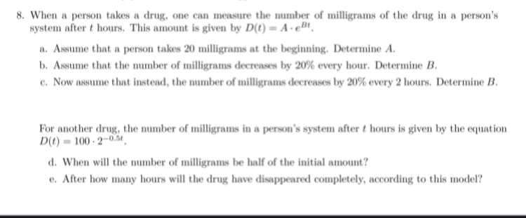 8. When a person takes a drug, one can measure the number of milligrams of the drug in a person's
system after t hours. This amount is given by D(t) = A.Bt
a. Assume that a person takes 20 milligrams at the beginning. Determine A.
b. Assume that the number of milligrams decreases by 20% every hour. Determine B.
c. Now assume that instead, the number of milligrams decreases by 20% every 2 hours. Determine B.
For another drug, the number of milligrams in a person's system after t hours is given by the equation
D(t)=100-2-0.5
d. When will the number of milligrams be half of the initial amount?
e. After how many hours will the drug have disappeared completely, according to this model?