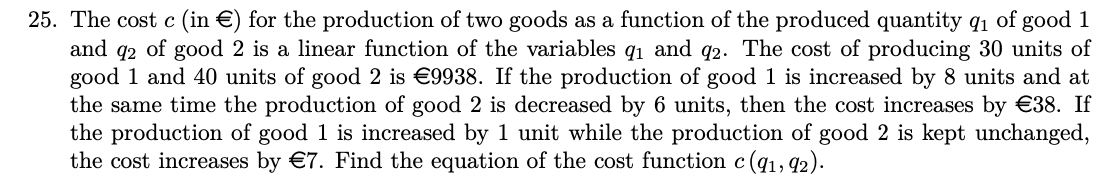 25. The cost c (in €) for the production of two goods as a function of the produced quantity q₁ of good 1
and 92 of good 2 is a linear function of the variables q₁ and 92. The cost of producing 30 units of
good 1 and 40 units of good 2 is €9938. If the production of good 1 is increased by 8 units and at
the same time the production of good 2 is decreased by 6 units, then the cost increases by €38. If
the production of good 1 is increased by 1 unit while the production of good 2 is kept unchanged,
the cost increases by €7. Find the equation of the cost function c (91, 92).