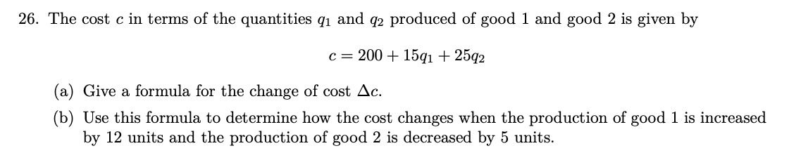 26. The cost c in terms of the quantities 9₁ and 92 produced of good 1 and good 2 is given by
c = 200 + 15q1 + 2592
(a) Give a formula for the change of cost Ac.
(b) Use this formula to determine how the cost changes when the production of good 1 is increased
by 12 units and the production of good 2 is decreased by 5 units.