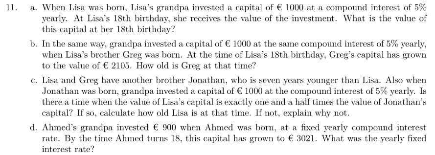 11.
a. When Lisa was born, Lisa's grandpa invested a capital of € 1000 at a compound interest of 5%
yearly. At Lisa's 18th birthday, she receives the value of the investment. What is the value of
this capital at her 18th birthday?
b. In the same way, grandpa invested a capital of € 1000 at the same compound interest of 5% yearly,
when Lisa's brother Greg was born. At the time of Lisa's 18th birthday, Greg's capital has grown
to the value of € 2105. How old is Greg at that time?
c. Lisa and Greg have another brother Jonathan, who is seven years younger than Lisa. Also when
Jonathan was born, grandpa invested a capital of € 1000 at the compound interest of 5% yearly. Is
there a time when the value of Lisa's capital is exactly one and a half times the value of Jonathan's
capital? If so, calculate how old Lisa is at that time. If not, explain why not.
d. Ahmed's grandpa invested € 900 when Ahmed was born, at a fixed yearly compound interest
rate. By the time Ahmed turns 18, this capital has grown to € 3021. What was the yearly fixed
interest rate?