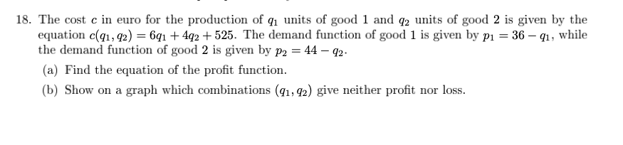 18. The cost c in euro for the production of q₁ units of good 1 and 92 units of good 2 is given by the
equation c(q1, 92) = 6q₁ +4q2 +525. The demand function of good 1 is given by p₁ = 36 - q1, while
the demand function of good 2 is given by p2 = 44 - 92.
(a) Find the equation of the profit function.
(b) Show on a graph which combinations (91, 92) give neither profit nor loss.