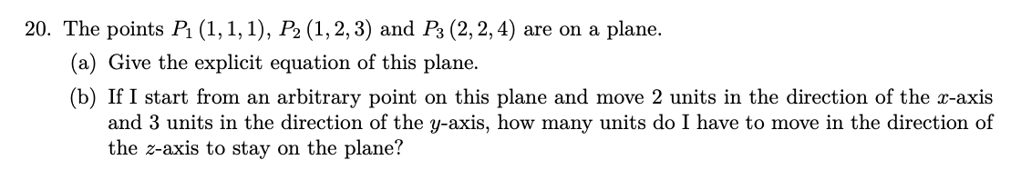 20. The points P₁ (1, 1, 1), P₂ (1, 2, 3) and P3 (2, 2, 4) are on a plane.
(a) Give the explicit equation of this plane.
(b) If I start from an arbitrary point on this plane and move 2 units in the direction of the x-axis
and 3 units in the direction of the y-axis, how many units do I have to move in the direction of
the z-axis to stay on the plane?