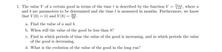 7t+a
1. The value V of a certain good in terms of the time t is described by the function V = , where a
and b are parameters to be determined and the time t is measured in months. Furthermore, we know
that V(0) = 11 and V(8) =
303
a. Find the value of a and b.
b. When will the value of the good be less than 8?
c. Find in which periods of time the value of the good is increasing, and in which periods the value
of the good is decreasing.
d. What is the evolution of the value of the good in the long run?
