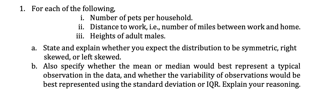 1. For each of the following,
i. Number of pets per household.
ii. Distance to work, i.e., number of miles between work and home.
iii. Heights of adult males.
a. State and explain whether you expect the distribution to be symmetric, right
skewed, or left skewed.
b.
Also specify whether the mean or median would best represent a typical
observation in the data, and whether the variability of observations would be
best represented using the standard deviation or IQR. Explain your reasoning.
