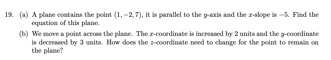 19. (a) A plane contains the point (1, -2, 7), it is parallel to the y-axis and the x-slope is -5. Find the
equation of this plane.
(b) We move a point across the plane. The x-coordinate is increased by 2 units and the y-coordinate
is decreased by 3 units. How does the z-coordinate need to change for the point to remain on
the plane?