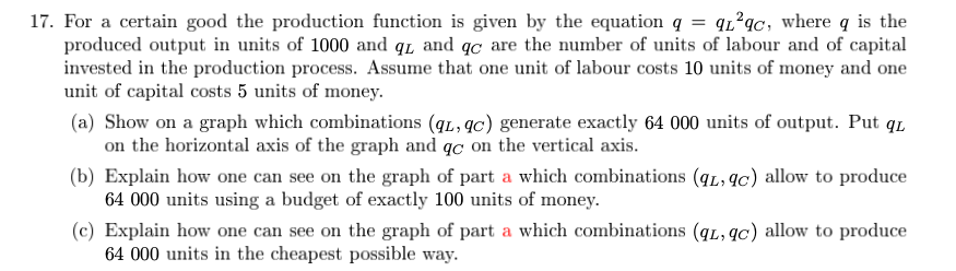 17. For a certain good the production function is given by the equation q = q²qc, where q is the
produced output in units of 1000 and q and qc are the number of units of labour and of capital
invested in the production process. Assume that one unit of labour costs 10 units of money and one
unit of capital costs 5 units of money.
(a) Show on a graph which combinations (q, qc) generate exactly 64 000 units of output. Put qL
on the horizontal axis of the graph and qc on the vertical axis.
(b) Explain how one can see on the graph of part a which combinations (qL, qc) allow to produce
64 000 units using a budget of exactly 100 units of money.
(c) Explain how one can see on the graph of part a which combinations (qL, qc) allow to produce
64 000 units in the cheapest possible way.