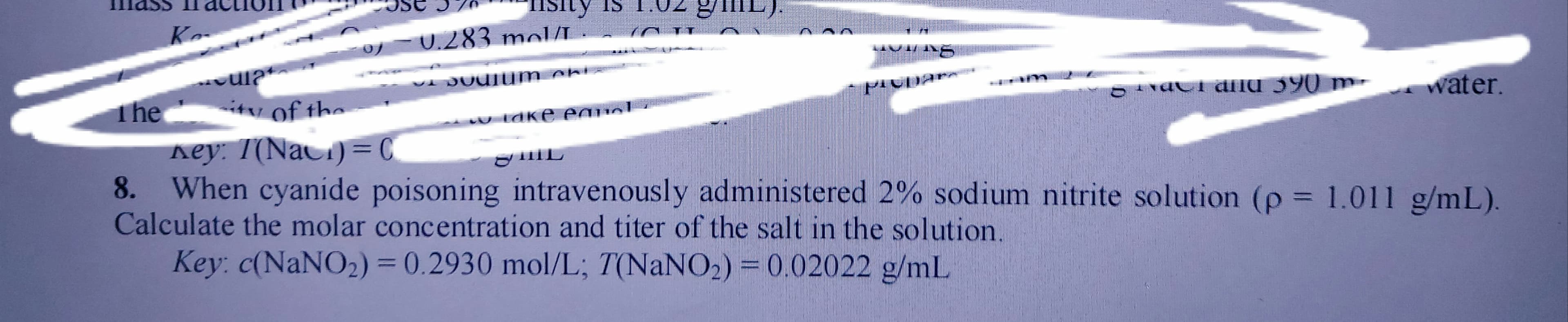 8. When cyanide poisoning intravenously administered 2% sodium nitrite solution (p = 1.011 g/mL).
Calculate the molar concentration and titer of the salt in the solution.
Key: c(NaNO2) = ) = 0.02022 g/mL
0.2930 mol/L; T(NaNO2
%3D
