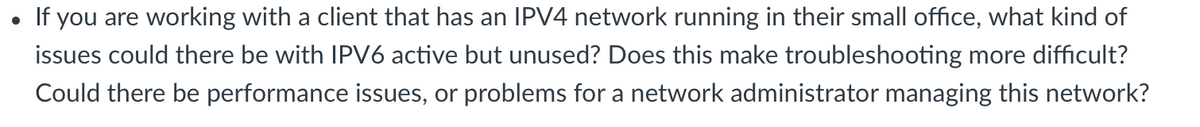If you are working with a client that has an IPV4 network running in their small office, what kind of
issues could there be with IPV6 active but unused? Does this make troubleshooting more difficult?
Could there be performance issues, or problems for a network administrator managing this network?
