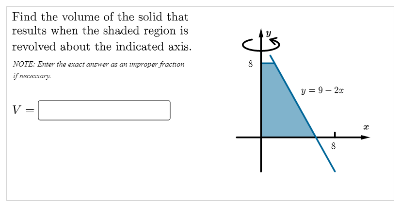 Find the volume of the solid that
results when the shaded region is
revolved about the indicated axis.
NOTE: Enter the exact answer as an improper fraction
if necessary.
y = 9 – 2x
V =
8
