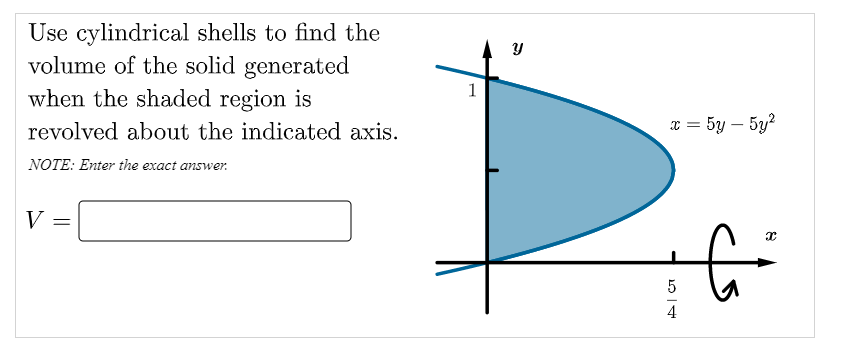 Use cylindrical shells to find the
volume of the solid generated
when the shaded region is
1
revolved about the indicated axis.
x = 5y – 5y?
NOTE: Enter the exact answer.
V
5
4
