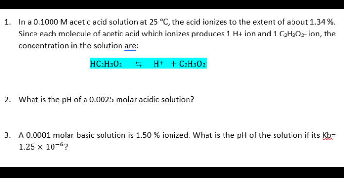 1. In a 0.1000 M acetic acid solution at 25 °C, the acid ionizes to the extent of about 1.34 %.
Since each molecule of acetic acid which ionizes produces 1 H+ ion and 1 C2H3O2- ion, the
concentration in the solution are:
HC2H302 S H+ +C2H302
2. What is the pH of a 0.0025 molar acidic solution?
3. A 0.0001 molar basic solution is 1.50 % ionized. What is the pH of the solution if its Kb=
1.25 x 10-6?
