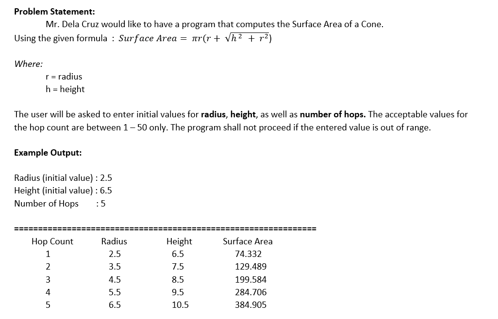 Problem Statement:
Mr. Dela Cruz would like to have a program that computes the Surface Area of a Cone.
Using the given formula : Surface Area = tr(r + Vh² + r²)
Where:
r = radius
h = height
The user will be asked to enter initial values for radius, height, as well as number of hops. The acceptable values for
the hop count are between 1– 50 only. The program shall not proceed if the entered value is out of range.
Example Output:
Radius (initial value) : 2.5
Height (initial value) : 6.5
Number of Hops
:5
=====:
3=D=D== E====D
Hop Count
Radius
Height
Surface Area
1
2.5
6.5
74.332
2
3.5
7.5
129.489
3
4.5
8.5
199.584
4
5.5
9.5
284.706
6.5
10.5
384.905
