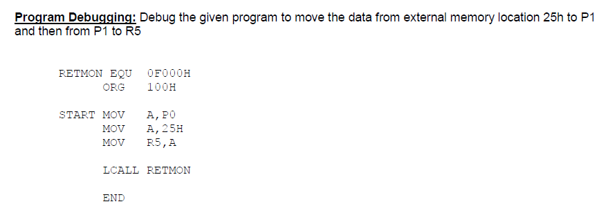 Program Debugging: Debug the given program to move the data from external memory location 25h to P1
and then from P1 to R5
RETMON EQU OF000H
ORG
100H
А, РО
А, 25H
R5, A
START MOV
MOV
MOV
LCALL RETMON
END
