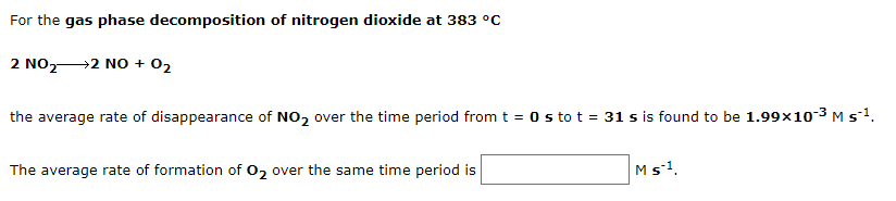 For the gas phase decomposition of nitrogen dioxide at 383 °C
2 NO,2 NO + 02
the average rate of disappearance of NO2 over the time period from t = 0 s to t = 31 s is found to be 1.99x10-3 M s1.
The average rate of formation of O2 over the same time period is
Ms1.
