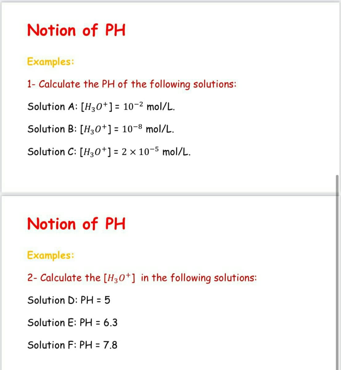 Notion of PH
Examples:
1- Calculate the PH of the following solutions:
Solution A: [H30+] = 10-2 mol/L.
Solution B: [H30+] = 10-8 mol/L.
%3D
Solution C: [H30*] = 2× 10-5 mol/L.
Notion of PH
Examples:
2- Calculate the [H30*] in the following solutions:
Solution D: PH = 5
%3D
Solution E: PH = 6.3
Solution F: PH = 7.8
