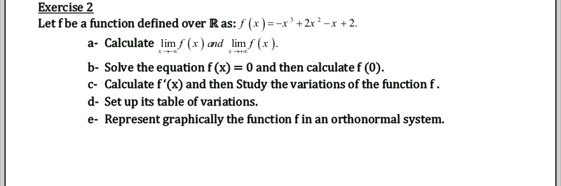 Exercise 2
Let fbe a function defined over R as: f (x) =-x'+ 2x? –x + 2.
a- Calculate lim ƒ (x) and lim f (x ).
b- Solve the equation f (x) = 0 and then calculate f (0).
c- Calculate f'(x) and then Study the variations of the function f.
d- Set up its table of variations.
e- Represent graphically the function f in an orthonormal system.
