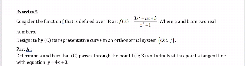 Exercise 5
3x + ax + b
Conzider the function f that is defined over IR as: f(x) =
Where a and b are two real
x? +1
numbers.
Designate by (C) its representative curve in an orthonormal system (0,i. j).
Part A:
Determine a and b so that (C) passes through the point I (0; 3) and admits at this point a tangent line
with equation: y =4x +3.
