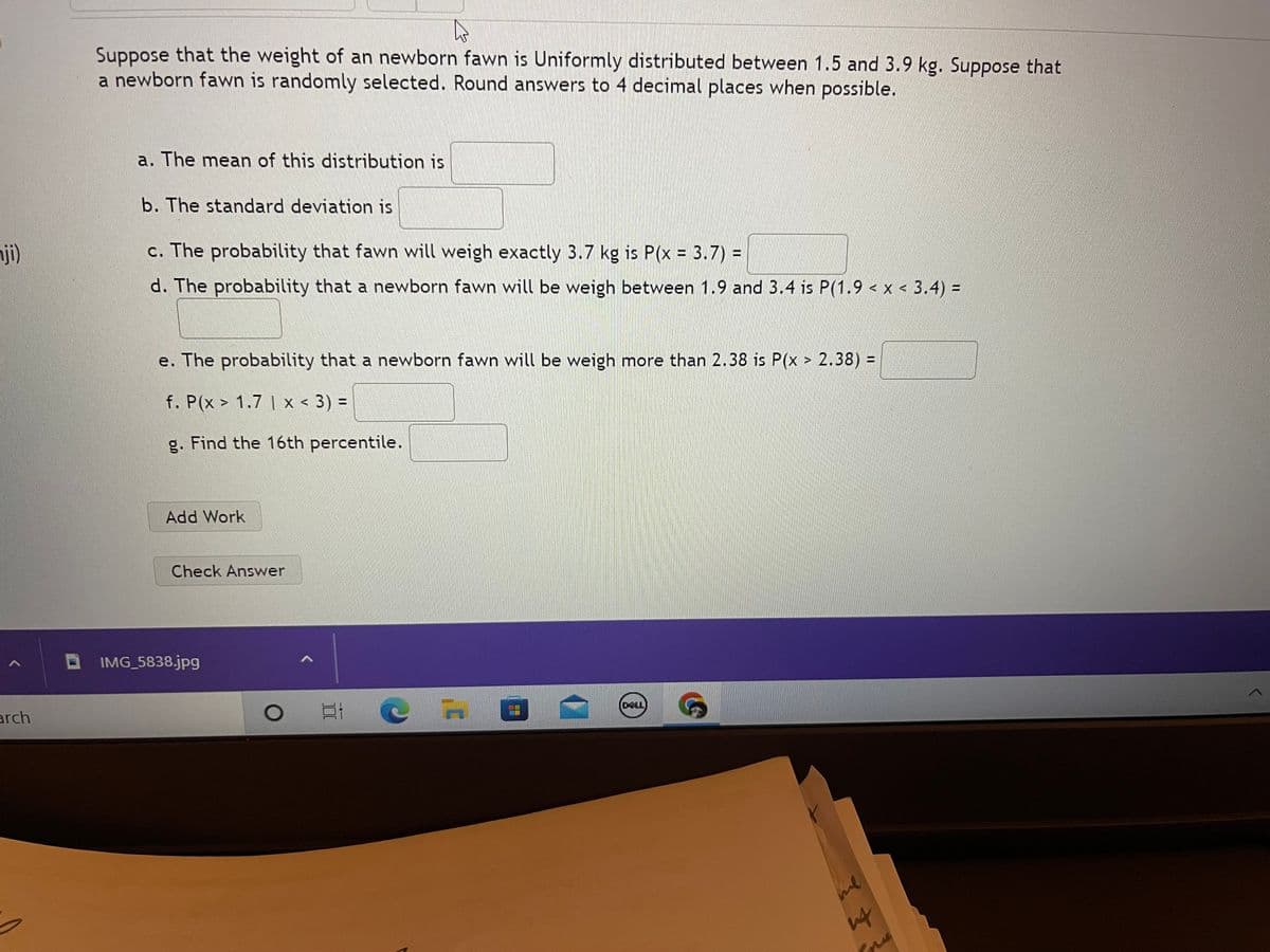 nji)
^
arch
4
Suppose that the weight of an newborn fawn is Uniformly distributed between 1.5 and 3.9 kg. Suppose that
a newborn fawn is randomly selected. Round answers to 4 decimal places when possible.
a. The mean of this distribution is
b. The standard deviation is
c. The probability that fawn will weigh exactly 3.7 kg is P(x = 3.7) =
d. The probability that a newborn fawn will be weigh between 1.9 and 3.4 is P(1.9 < x < 3.4) =
e. The probability that a newborn fawn will be weigh more than 2.38 is P(x > 2.38) =
f. P(x > 1.7 | x < 3) =
g. Find the 16th percentile.
Add Work
Check Answer
IMG_5838.jpg
Et
DELL
&
me
डु डे
