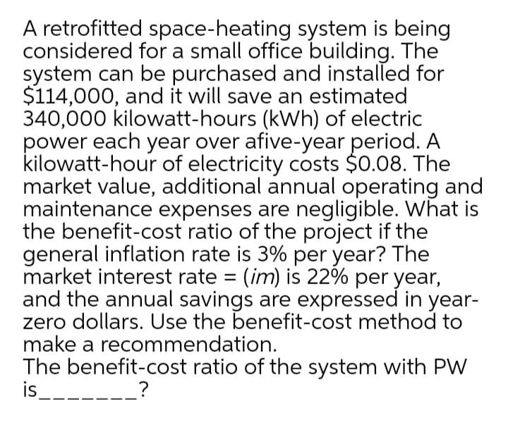 A retrofitted space-heating system is being
considered for a small office building. The
system can be purchased and installed for
$114,000, and it will save an estimated
340,000 kilowatt-hours (kWh) of electric
power each year over afive-year period. A
kilowatt-hour of electricity costs $0.08. The
market value, additional annual operating and
maintenance expenses are negligible. What is
the benefit-cost ratio of the project if the
general inflation rate is 3% per year? The
market interest rate = (im) is 22% per year,
and the annual savings are expressed in year-
zero dollars. Use the benefit-cost method to
make a recommendation.
The benefit-cost ratio of the system with PW
is
