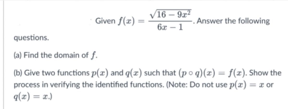 16 – 9x²
-
Given f(x) =
. Answer the following
6x – 1
questions.
(a) Find the domain of f.
(b) Give two functions p(x) and q(x) such that (p o q)(x) = f(x). Show the
process in verifying the identified functions. (Note: Do not use p(x) = x or
%3D
("X = (x)b
