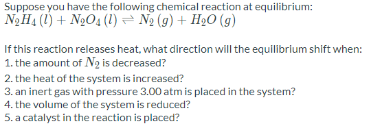 Suppose you have the following chemical reaction at equilibrium:
N2H4 (1) + N2O4 (1) = N2 (g) + H2O (g)
If this reaction releases heat, what direction will the equilibrium shift when:
1. the amount of N2 is decreased?
2. the heat of the system is increased?
3. an inert gas with pressure 3.00 atm is placed in the system?
4. the volume of the system is reduced?
5. a catalyst in the reaction is placed?
