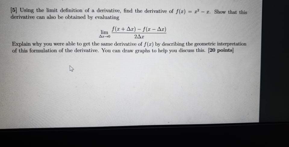 [5] Using the limit definition of a derivative, find the derivative of f(r) = r-1. Show that this
derivative can also be obtained by evaluating
%3D
f(r+ Ar) – f(r - Ar)
lim
Ar40
2Ar
Explain why you were able to get the same derivative of f(r) by describing the geometric interpretation
of this formulation of the derivative. You can draw graphs to help you discuss this. [20 points]
