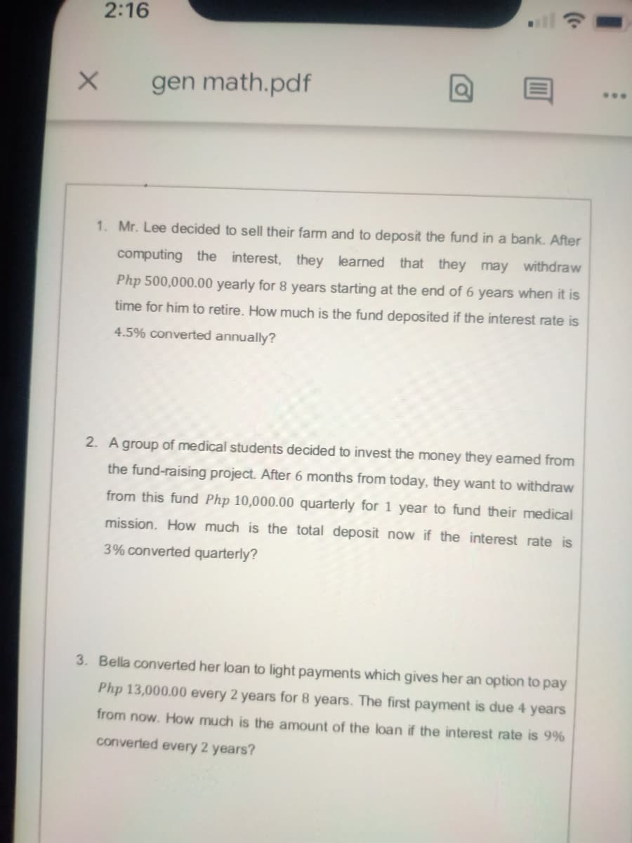 2:16
...
gen math.pdf
1. Mr. Lee decided to sell their farm and to deposit the fund in a bank. After
computing the interest, they learned that they may withdraw
Php 500,000.00 yearly for 8 years starting at the end of 6 years when it is
time for him to retire. How much is the fund deposited if the interest rate is
4.5% converted annually?
2. A group of medical students decided to invest the money they eamed from
the fund-raising project. After 6 months from today, they want to withdraw
from this fund Php 10,000.00 quarterly for 1 year to fund their medical
mission. How much is the total deposit now if the interest rate is
3% converted quarterly?
3. Bella converted her loan to light payments which gives her an option to pay
Php 13,000.00 every 2 years for 8 years. The first payment is due 4 years
from now. How much is the amount of the loan if the interest rate is 9%
converted every 2 years?

