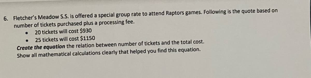 6. Fletcher's Meadow S.S. is offered a special group rate to attend Raptors games. Following is the quote based on
number of tickets purchased plus a processing fee.
20 tickets will cost $930
25 tickets will cost $1150
Create the equation the relation between number of tickets and the total cost.
Show all mathematical calculations clearly that helped you find this equation.
