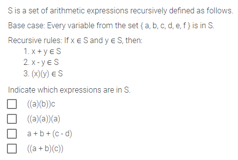 S is a set of arithmetic expressions recursively defined as follows.
Base case: Every variable from the set { a, b, c, d, e, f } is in S.
Recursive rules: If x € S and y € S, then:
1.x+YES
2.X-YES
3. (x) (y) ES
Indicate which expressions are in S.
((a)(b))c
((a)(a))(a)
a+b+ (c-d)
((a + b)(c))