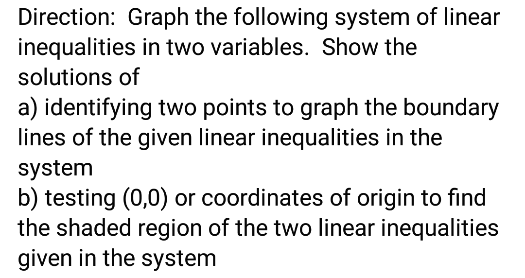 Direction: Graph the following system of linear
inequalities in two variables. Show the
solutions of
a) identifying two points to graph the boundary
lines of the given linear inequalities in the
system
b) testing (0,0) or coordinates of origin to find
the shaded region of the two linear inequalities
given in the system
